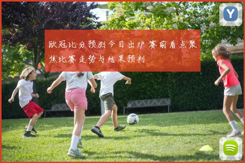 欧冠比分预测今日出炉 赛前看点聚焦比赛走势与结果预判