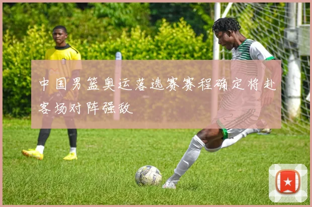 中国男篮奥运落选赛赛程确定将赴客场对阵强敌