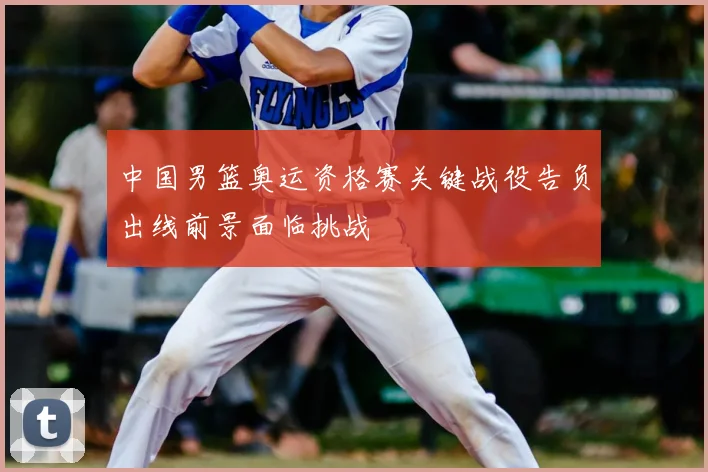 中国男篮奥运资格赛关键战役告负出线前景面临挑战