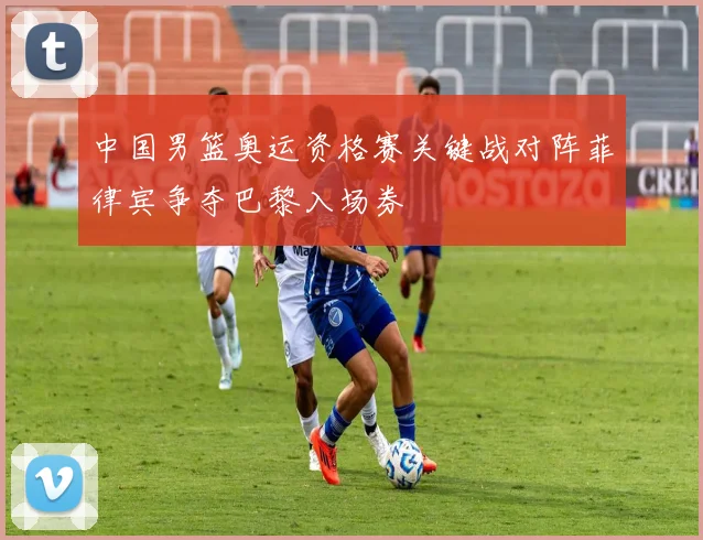 中国男篮奥运资格赛关键战对阵菲律宾争夺巴黎入场券