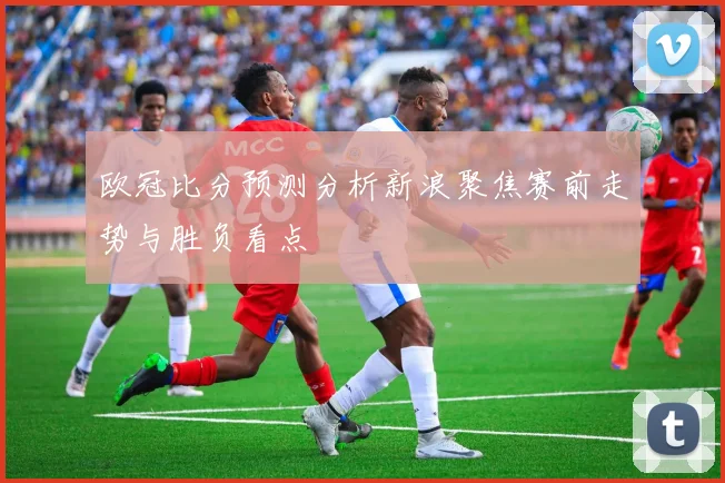 欧冠比分预测分析新浪聚焦赛前走势与胜负看点