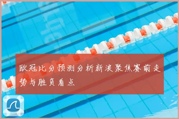 欧冠比分预测分析新浪聚焦赛前走势与胜负看点