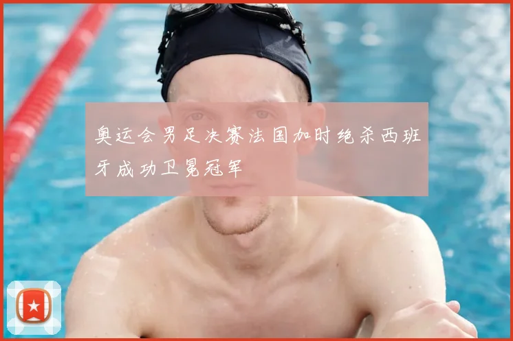 奥运会男足决赛法国加时绝杀西班牙成功卫冕冠军