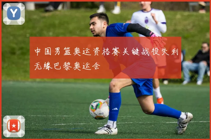 中国男篮奥运资格赛关键战役失利无缘巴黎奥运会