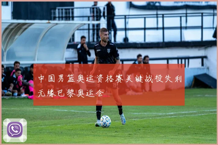 中国男篮奥运资格赛关键战役失利无缘巴黎奥运会