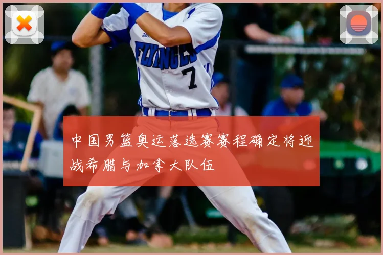 中国男篮奥运落选赛赛程确定将迎战希腊与加拿大队伍