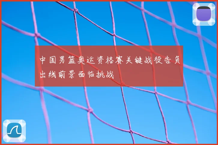 中国男篮奥运资格赛关键战役告负出线前景面临挑战