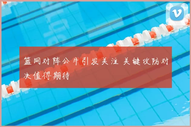篮网对阵公牛引发关注 关键攻防对决值得期待