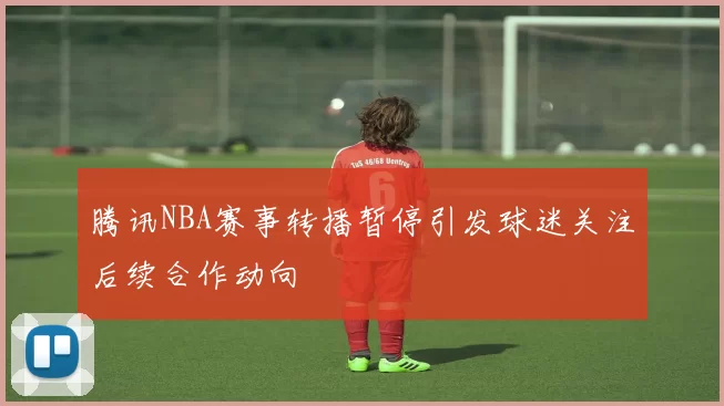 腾讯NBA赛事转播暂停引发球迷关注后续合作动向
