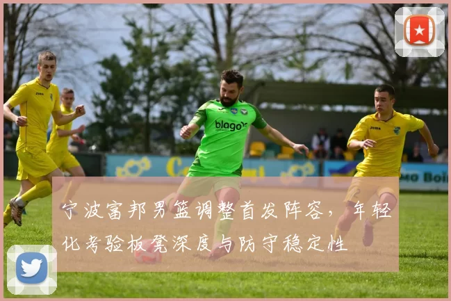 宁波富邦男篮调整首发阵容，年轻化考验板凳深度与防守稳定性