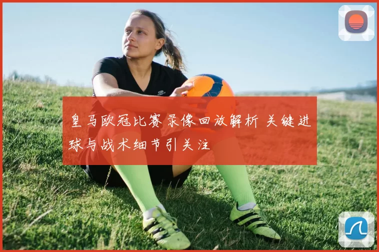 皇马欧冠比赛录像回放解析 关键进球与战术细节引关注