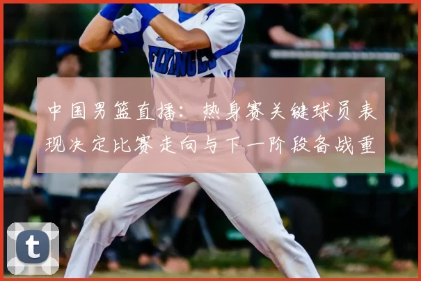 中国男篮直播：热身赛关键球员表现决定比赛走向与下一阶段备战重点