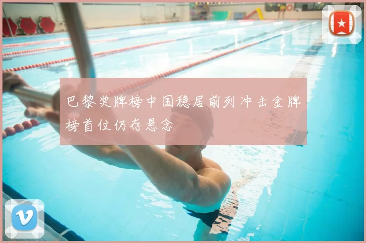 巴黎奖牌榜中国稳居前列冲击金牌榜首位仍存悬念