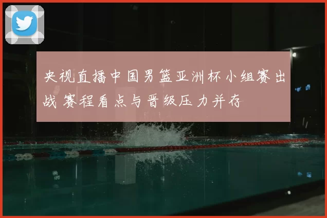 央视直播中国男篮亚洲杯小组赛出战 赛程看点与晋级压力并存