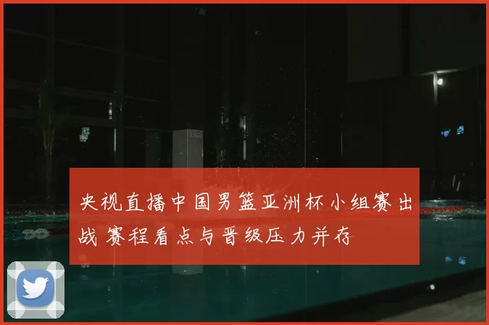 央视直播中国男篮亚洲杯小组赛出战 赛程看点与晋级压力并存