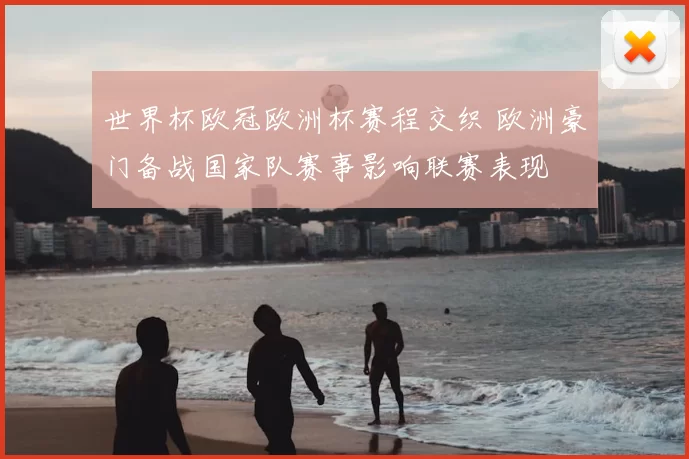 世界杯欧冠欧洲杯赛程交织 欧洲豪门备战国家队赛事影响联赛表现