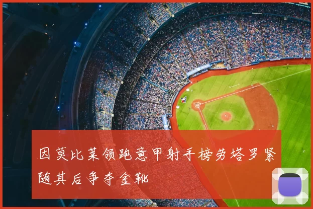 因莫比莱领跑意甲射手榜劳塔罗紧随其后争夺金靴