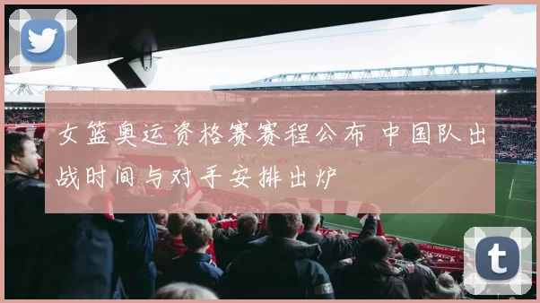 女篮奥运资格赛赛程公布 中国队出战时间与对手安排出炉