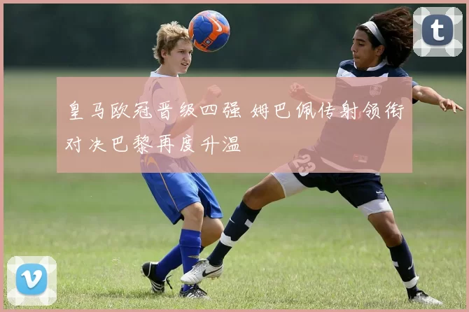 皇马欧冠晋级四强 姆巴佩传射领衔对决巴黎再度升温