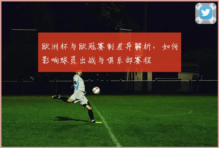 欧洲杯与欧冠赛制差异解析，如何影响球员出战与俱乐部赛程