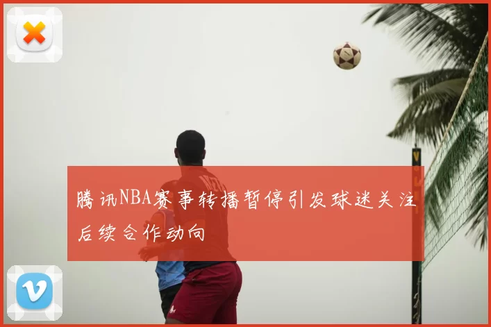 腾讯NBA赛事转播暂停引发球迷关注后续合作动向