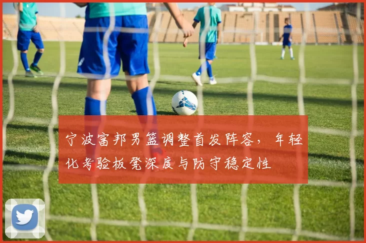 宁波富邦男篮调整首发阵容，年轻化考验板凳深度与防守稳定性