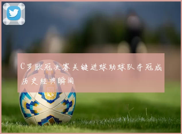 C罗欧冠决赛关键进球助球队夺冠成历史经典瞬间
