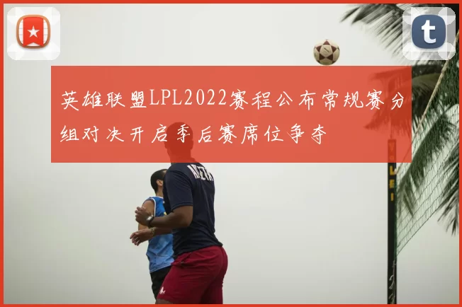 英雄联盟LPL2022赛程公布常规赛分组对决开启季后赛席位争夺