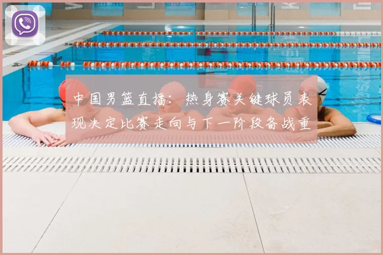 中国男篮直播：热身赛关键球员表现决定比赛走向与下一阶段备战重点