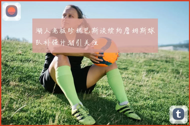 湖人老板珍妮巴斯谈续约詹姆斯球队补强计划引关注