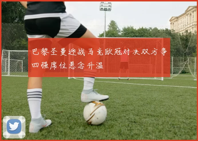 巴黎圣曼迎战马竞欧冠对决双方争四强席位悬念升温