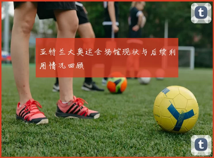 亚特兰大奥运会场馆现状与后续利用情况回顾