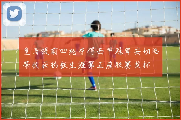 皇马提前四轮夺得西甲冠军安切洛蒂收获执教生涯第五座联赛奖杯
