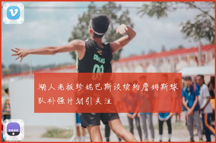 湖人老板珍妮巴斯谈续约詹姆斯球队补强计划引关注